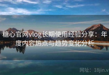 糖心官网vlog长期使用经验分享：年度内容热点与趋势变化分析