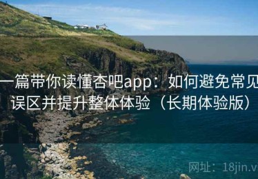 一篇带你读懂杏吧app：如何避免常见误区并提升整体体验（长期体验版）