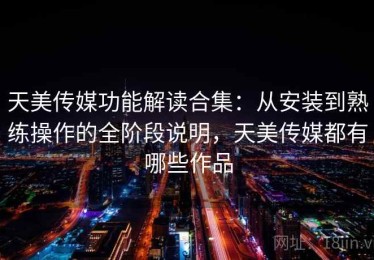 天美传媒功能解读合集：从安装到熟练操作的全阶段说明，天美传媒都有哪些作品