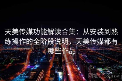 天美传媒功能解读合集：从安装到熟练操作的全阶段说明，天美传媒都有哪些作品