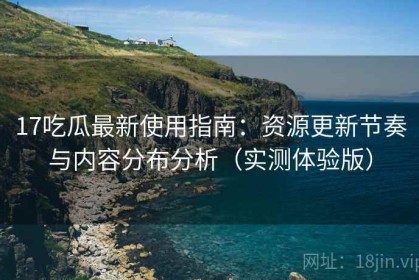 17吃瓜最新使用指南：资源更新节奏与内容分布分析（实测体验版）
