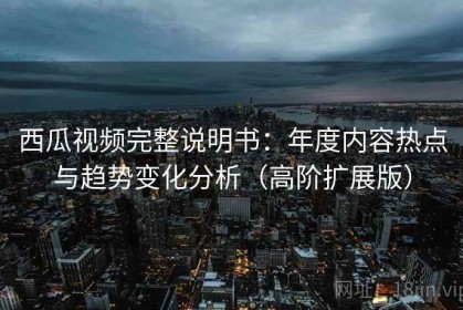 西瓜视频完整说明书：年度内容热点与趋势变化分析（高阶扩展版）