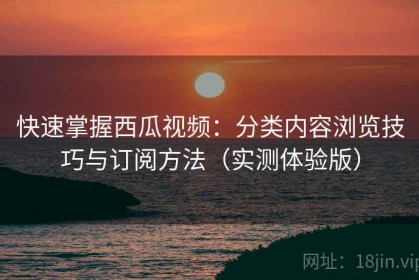 快速掌握西瓜视频：分类内容浏览技巧与订阅方法（实测体验版）