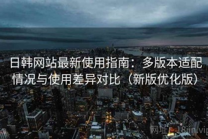 日韩网站最新使用指南：多版本适配情况与使用差异对比（新版优化版）