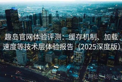 趣岛官网体验评测：缓存机制、加载速度等技术层体验报告（2025深度版）