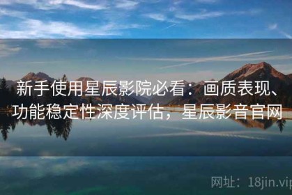 新手使用星辰影院必看：画质表现、功能稳定性深度评估，星辰影音官网