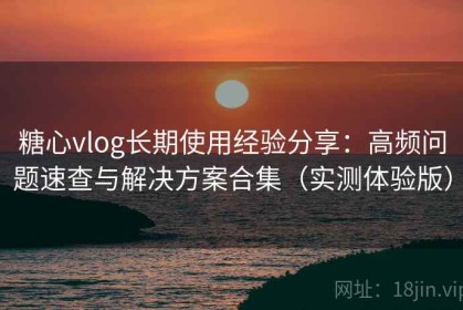 糖心vlog长期使用经验分享：高频问题速查与解决方案合集（实测体验版）