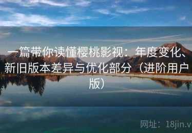 一篇带你读懂樱桃影视：年度变化、新旧版本差异与优化部分（进阶用户版）