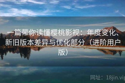 一篇带你读懂樱桃影视：年度变化、新旧版本差异与优化部分（进阶用户版）