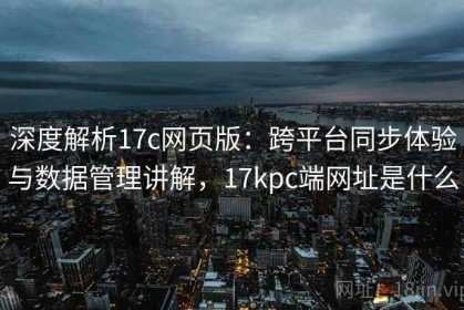 深度解析17c网页版：跨平台同步体验与数据管理讲解，17kpc端网址是什么