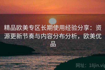 精品欧美专区长期使用经验分享：资源更新节奏与内容分布分析，欧美优品