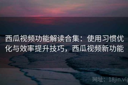 西瓜视频功能解读合集：使用习惯优化与效率提升技巧，西瓜视频新功能