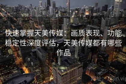 快速掌握天美传媒：画质表现、功能稳定性深度评估，天美传媒都有哪些作品