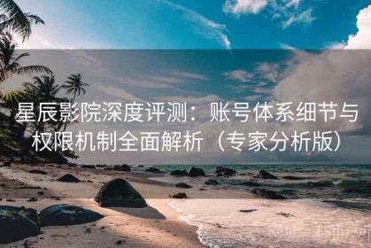 星辰影院深度评测：账号体系细节与权限机制全面解析（专家分析版）
