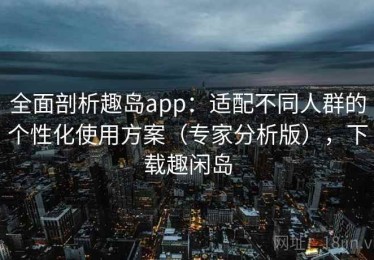 全面剖析趣岛app：适配不同人群的个性化使用方案（专家分析版），下载趣闲岛