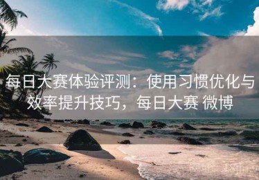 每日大赛体验评测：使用习惯优化与效率提升技巧，每日大赛 微博