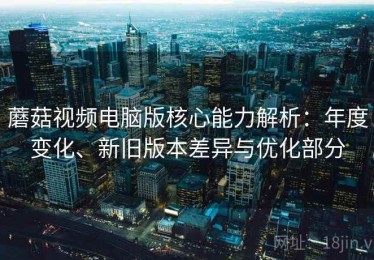 蘑菇视频电脑版核心能力解析：年度变化、新旧版本差异与优化部分