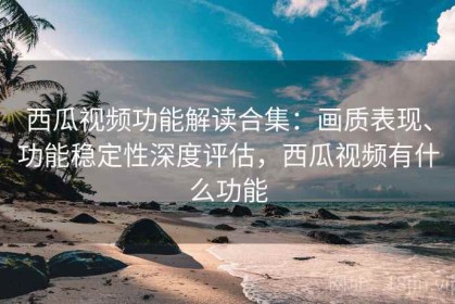 西瓜视频功能解读合集：画质表现、功能稳定性深度评估，西瓜视频有什么功能