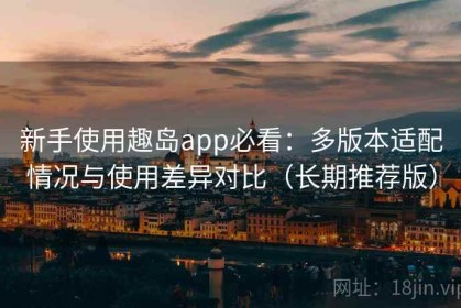 新手使用趣岛app必看：多版本适配情况与使用差异对比（长期推荐版）