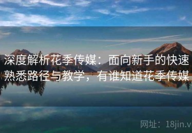 深度解析花季传媒：面向新手的快速熟悉路径与教学，有谁知道花季传媒