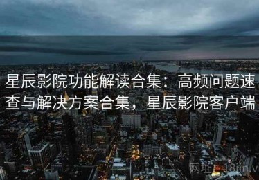 星辰影院功能解读合集：高频问题速查与解决方案合集，星辰影院客户端