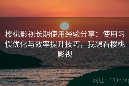 樱桃影视长期使用经验分享：使用习惯优化与效率提升技巧，我想看樱桃影视