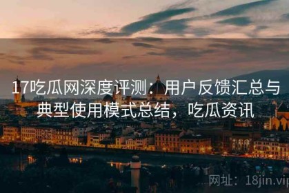 17吃瓜网深度评测：用户反馈汇总与典型使用模式总结，吃瓜资讯