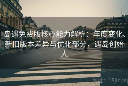 岛遇免费版核心能力解析：年度变化、新旧版本差异与优化部分，遇岛创始人