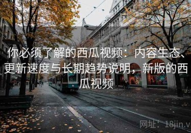你必须了解的西瓜视频：内容生态、更新速度与长期趋势说明，新版的西瓜视频