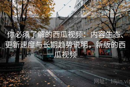 你必须了解的西瓜视频：内容生态、更新速度与长期趋势说明，新版的西瓜视频