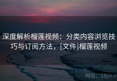 深度解析榴莲视频：分类内容浏览技巧与订阅方法，[文件]榴莲视频