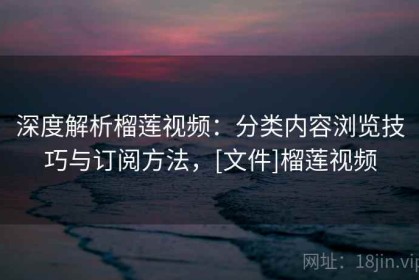 深度解析榴莲视频：分类内容浏览技巧与订阅方法，[文件]榴莲视频