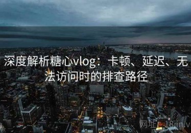 深度解析糖心vlog：卡顿、延迟、无法访问时的排查路径