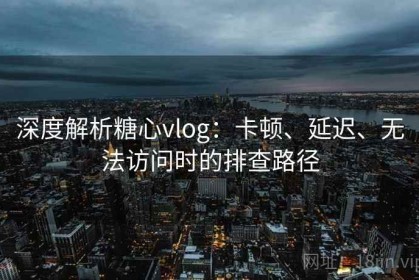 深度解析糖心vlog：卡顿、延迟、无法访问时的排查路径