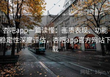 杏吧app一篇读懂：画质表现、功能稳定性深度评估，杏吧app官方网站下载