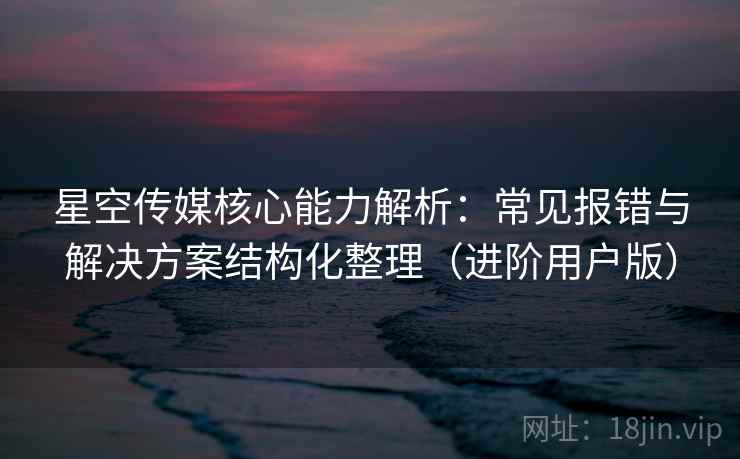 星空传媒核心能力解析:常见报错与解决方案结构化整理(进阶用户版) 星空传媒核心能力解析:常见报错与解决方案结构化整理(进阶用户版)