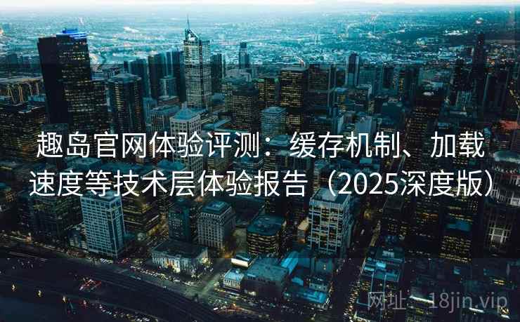 趣岛官网体验评测：缓存机制、加载速度等技术层体验报告（2025深度版）