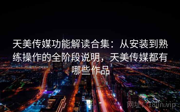 天美传媒功能解读合集：从安装到熟练操作的全阶段说明，天美传媒都有哪些作品