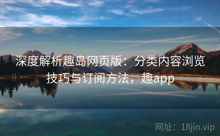 深度解析趣岛网页版：分类内容浏览技巧与订阅方法，趣app