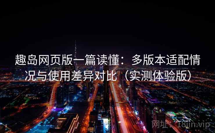 趣岛网页版一篇读懂：多版本适配情况与使用差异对比（实测体验版）
