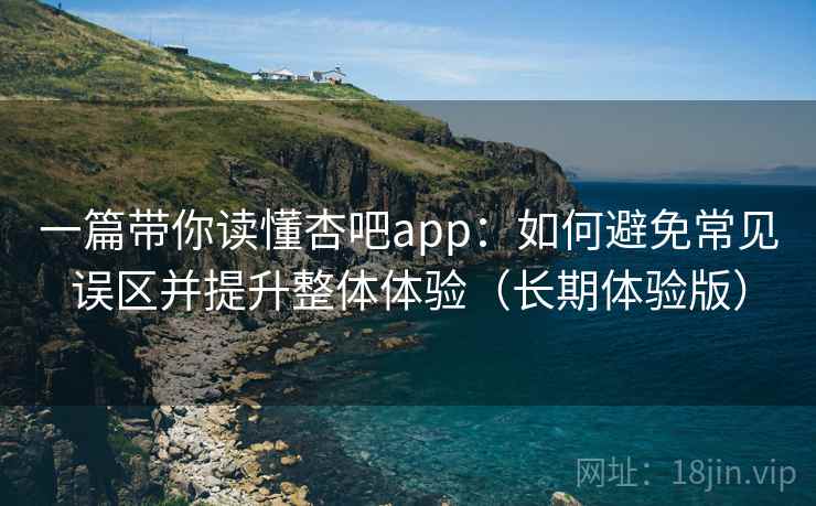 一篇带你读懂杏吧app：如何避免常见误区并提升整体体验（长期体验版）