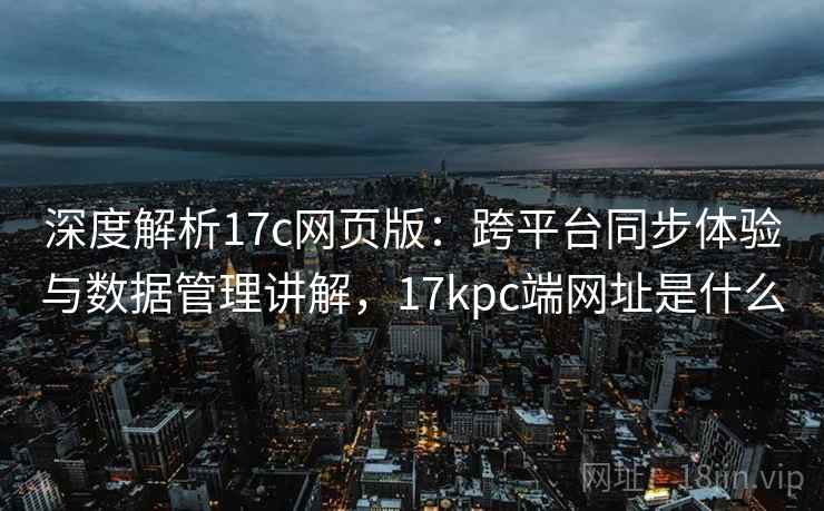 深度解析17c网页版：跨平台同步体验与数据管理讲解，17kpc端网址是什么
