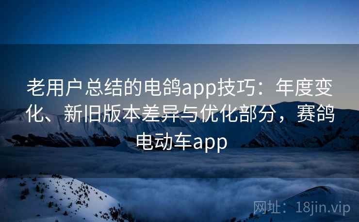 老用户总结的电鸽app技巧：年度变化、新旧版本差异与优化部分，赛鸽电动车app