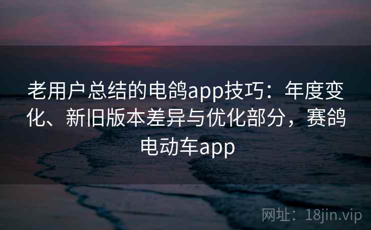 老用户总结的电鸽app技巧：年度变化、新旧版本差异与优化部分，赛鸽电动车app