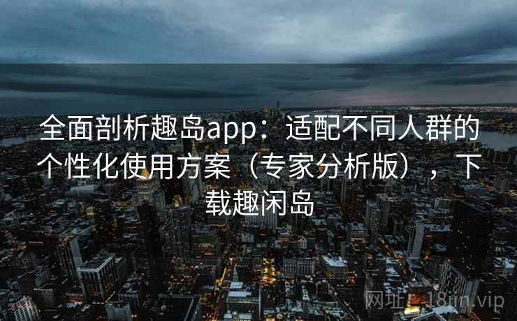 全面剖析趣岛app：适配不同人群的个性化使用方案（专家分析版），下载趣闲岛