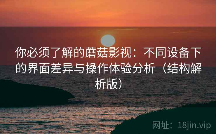 你必须了解的蘑菇影视：不同设备下的界面差异与操作体验分析（结构解析版）