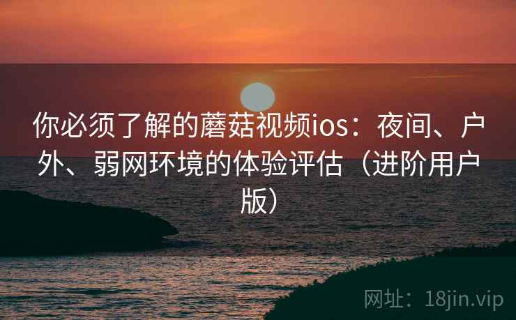 你必须了解的蘑菇视频ios：夜间、户外、弱网环境的体验评估（进阶用户版）