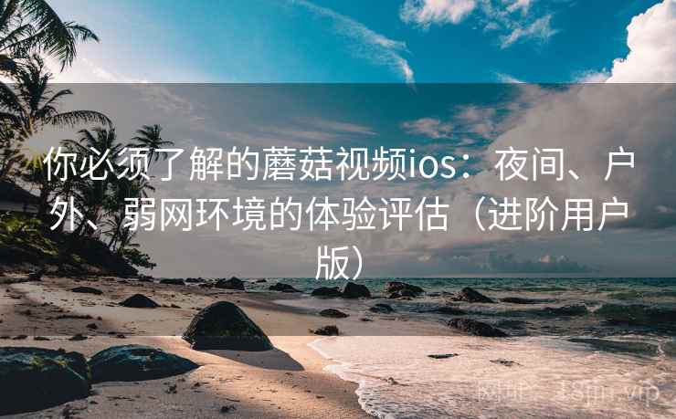 你必须了解的蘑菇视频ios：夜间、户外、弱网环境的体验评估（进阶用户版）