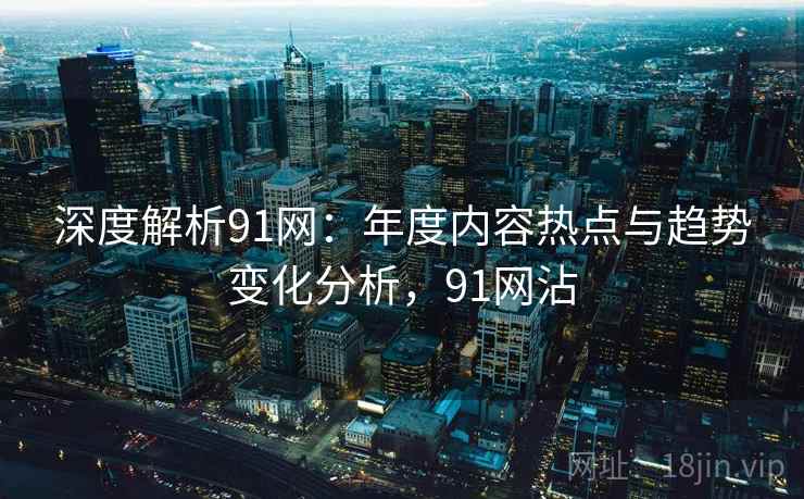 深度解析91网：年度内容热点与趋势变化分析，91网沾