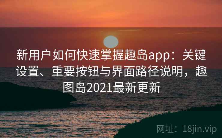 新用户如何快速掌握趣岛app：关键设置、重要按钮与界面路径说明，趣图岛2021最新更新